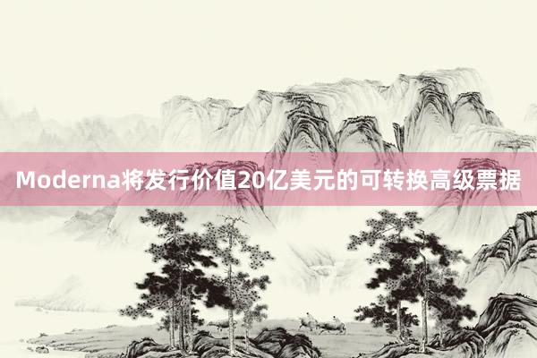 Moderna将发行价值20亿美元的可转换高级票据