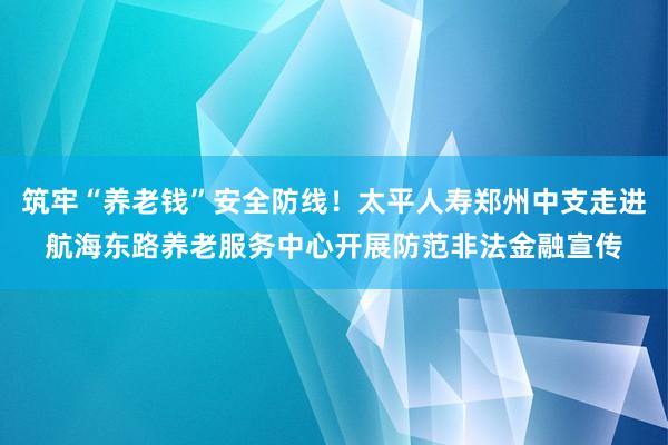 筑牢“养老钱”安全防线！太平人寿郑州中支走进航海东路养老服务中心开展防范非法金融宣传