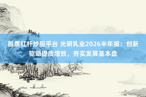股票杠杆炒股平台 光明乳业2026半年报：创新驱动提质增效，夯实发展基本盘