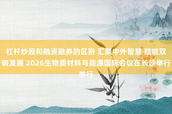杠杆炒股和融资融券的区别 汇聚中外智慧 赋能双碳发展 2026生物质材料与能源国际会议在长沙举行