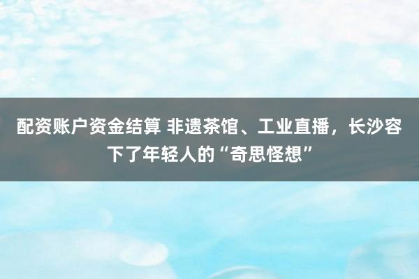 配资账户资金结算 非遗茶馆、工业直播,长沙容下了年轻人的“奇思怪想”