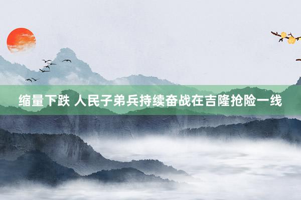 缩量下跌 人民子弟兵持续奋战在吉隆抢险一线