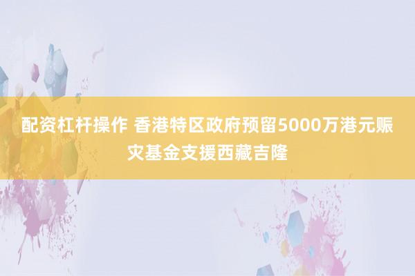 配资杠杆操作 香港特区政府预留5000万港元赈灾基金支援西藏吉隆