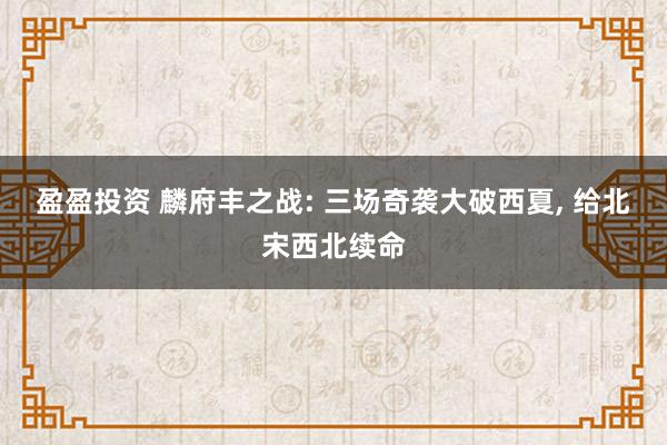 盈盈投资 麟府丰之战: 三场奇袭大破西夏, 给北宋西北续命