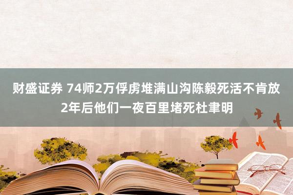 财盛证券 74师2万俘虏堆满山沟陈毅死活不肯放2年后他们一夜百里堵死杜聿明