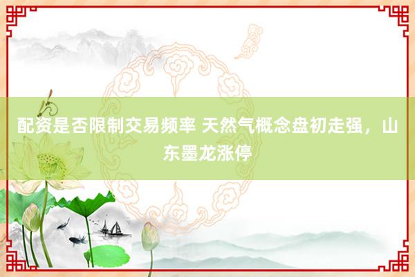 配资是否限制交易频率 天然气概念盘初走强，山东墨龙涨停