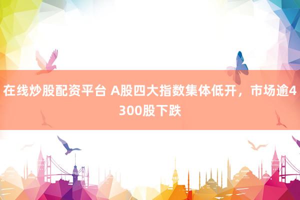 在线炒股配资平台 A股四大指数集体低开，市场逾4300股下跌