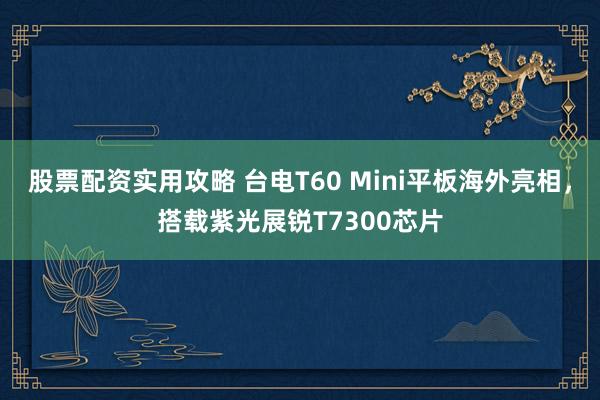 股票配资实用攻略 台电T60 Mini平板海外亮相，搭载紫光展锐T7300芯片