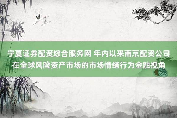 宁夏证券配资综合服务网 年内以来南京配资公司在全球风险资产市场的市场情绪行为金融视角