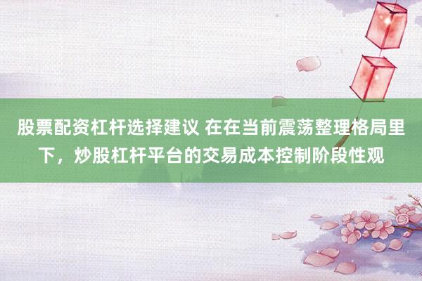 股票配资杠杆选择建议 在在当前震荡整理格局里下，炒股杠杆平台的交易成本控制阶段性观
