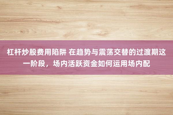 杠杆炒股费用陷阱 在趋势与震荡交替的过渡期这一阶段，场内活跃资金如何运用场内配