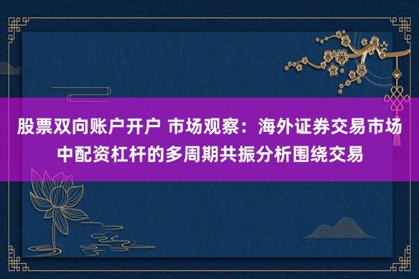 股票双向账户开户 市场观察：海外证券交易市场中配资杠杆的多周期共振分析围绕交易