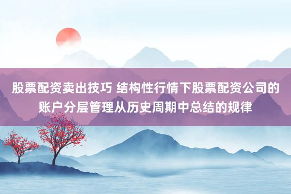 股票配资卖出技巧 结构性行情下股票配资公司的账户分层管理从历史周期中总结的规律