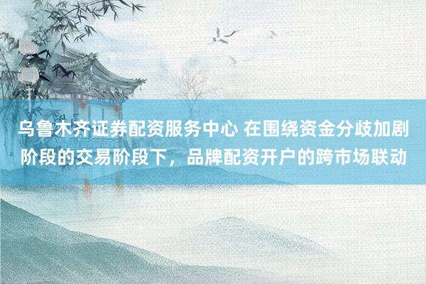 乌鲁木齐证券配资服务中心 在围绕资金分歧加剧阶段的交易阶段下，品牌配资开户的跨市场联动