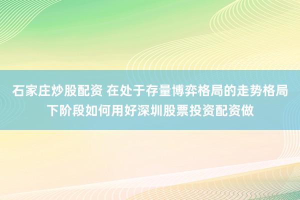 石家庄炒股配资 在处于存量博弈格局的走势格局下阶段如何用好深圳股票投资配资做