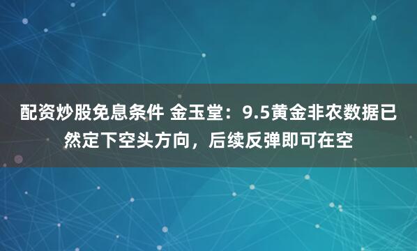 配资炒股免息条件 金玉堂：9.5黄金非农数据已然定下空头方向，后续反弹即可在空