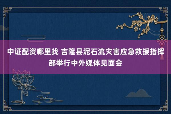 中证配资哪里找 吉隆县泥石流灾害应急救援指挥部举行中外媒体见面会