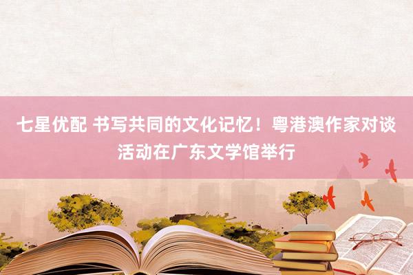 七星优配 书写共同的文化记忆！粤港澳作家对谈活动在广东文学馆举行