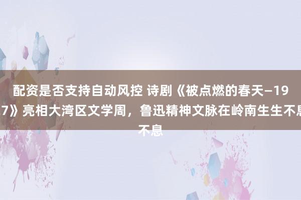 配资是否支持自动风控 诗剧《被点燃的春天—1927》亮相大湾区文学周，鲁迅精神文脉在岭南生生不息