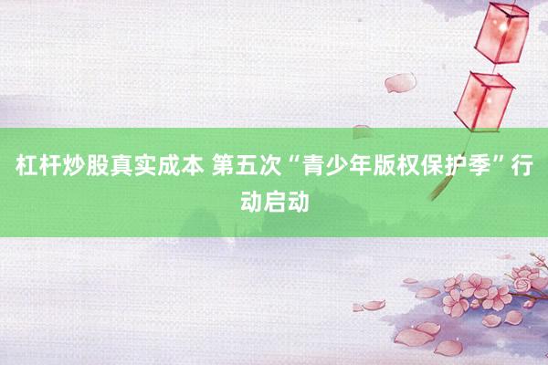 杠杆炒股真实成本 第五次“青少年版权保护季”行动启动