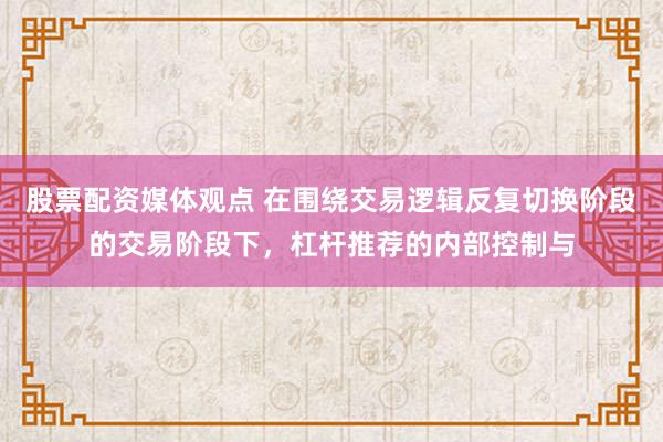 股票配资媒体观点 在围绕交易逻辑反复切换阶段的交易阶段下，杠杆推荐的内部控制与
