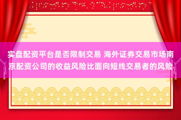 实盘配资平台是否限制交易 海外证券交易市场南京配资公司的收益风险比面向短线交易者的风险