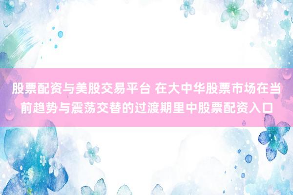 股票配资与美股交易平台 在大中华股票市场在当前趋势与震荡交替的过渡期里中股票配资入口