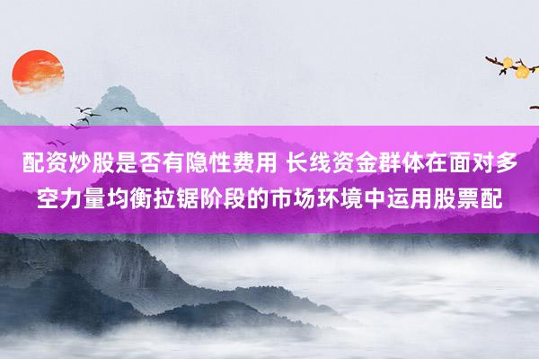 配资炒股是否有隐性费用 长线资金群体在面对多空力量均衡拉锯阶段的市场环境中运用股票配