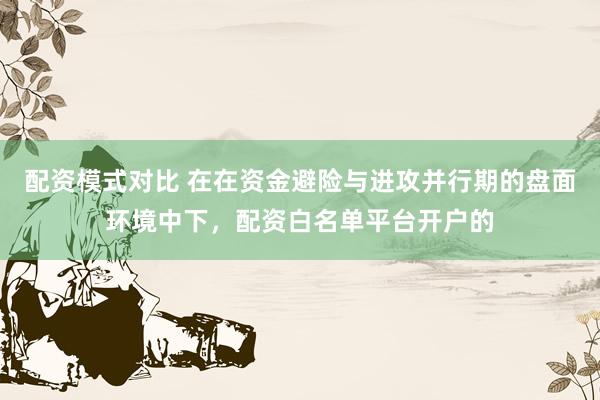 配资模式对比 在在资金避险与进攻并行期的盘面环境中下，配资白名单平台开户的