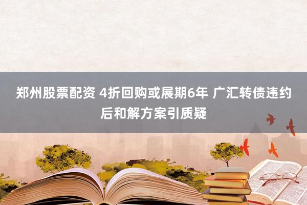 郑州股票配资 4折回购或展期6年 广汇转债违约后和解方案引质疑