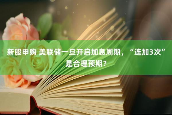 新股申购 美联储一旦开启加息周期，“连加3次”是合理预期？
