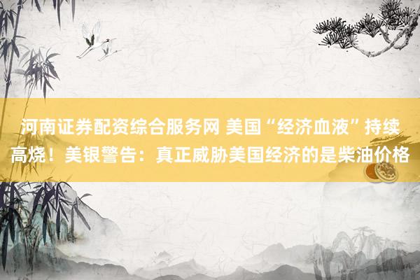 河南证券配资综合服务网 美国“经济血液”持续高烧！美银警告：真正威胁美国经济的是柴油价格