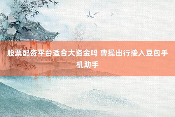 股票配资平台适合大资金吗 曹操出行接入豆包手机助手