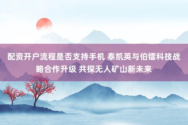 配资开户流程是否支持手机 泰凯英与伯镭科技战略合作升级 共探无人矿山新未来