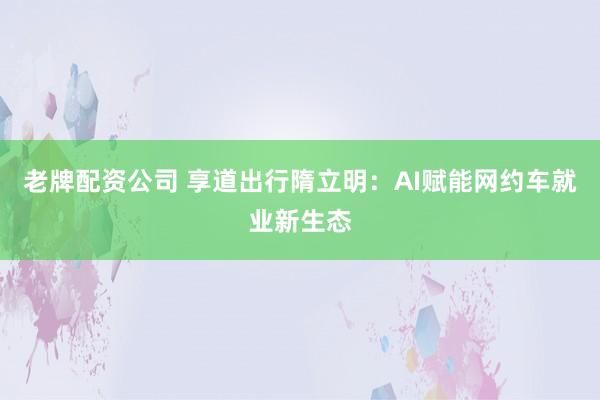 老牌配资公司 享道出行隋立明：AI赋能网约车就业新生态