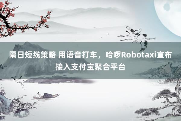 隔日短线策略 用语音打车，哈啰Robotaxi宣布接入支付宝聚合平台