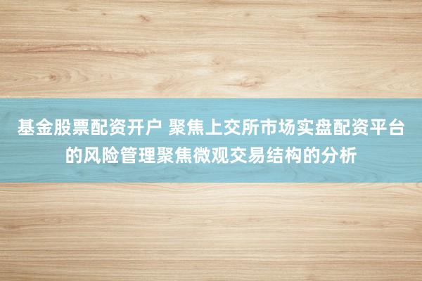 基金股票配资开户 聚焦上交所市场实盘配资平台的风险管理聚焦微观交易结构的分析