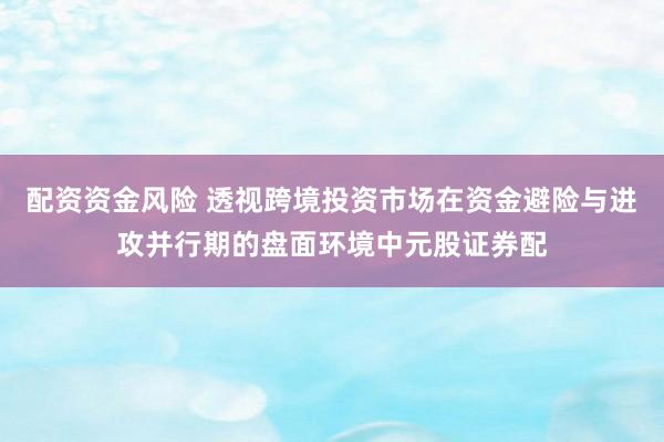 配资资金风险 透视跨境投资市场在资金避险与进攻并行期的盘面环境中元股证券配