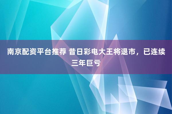 南京配资平台推荐 昔日彩电大王将退市，已连续三年巨亏
