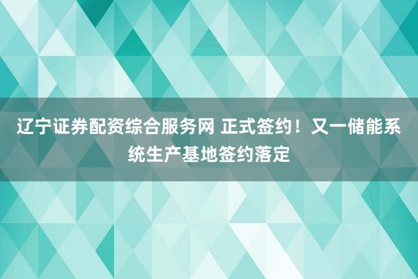 辽宁证券配资综合服务网 正式签约！又一储能系统生产基地签约落定