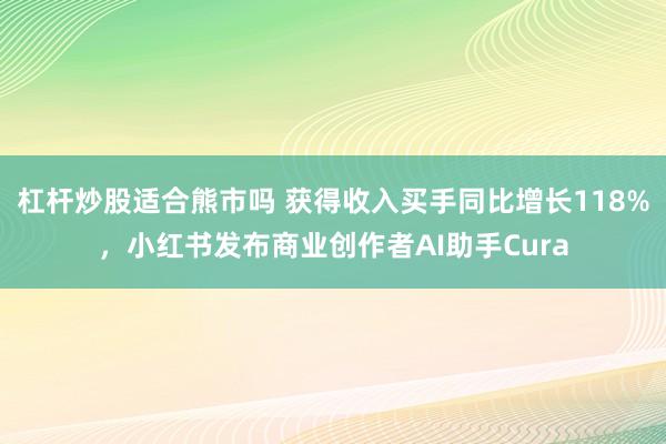 杠杆炒股适合熊市吗 获得收入买手同比增长118%，小红书发布商业创作者AI助手Cura