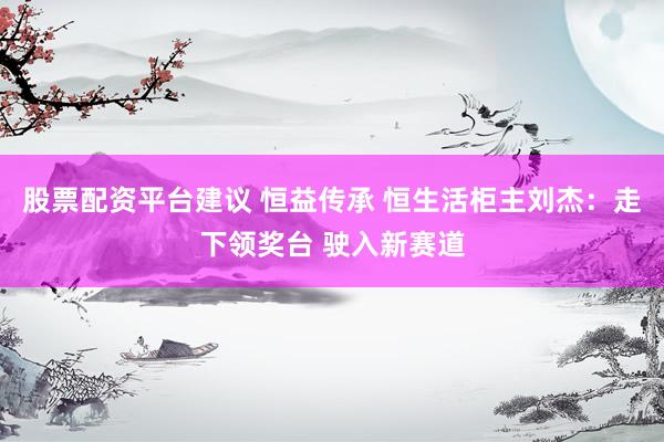 股票配资平台建议 恒益传承 恒生活柜主刘杰：走下领奖台 驶入新赛道