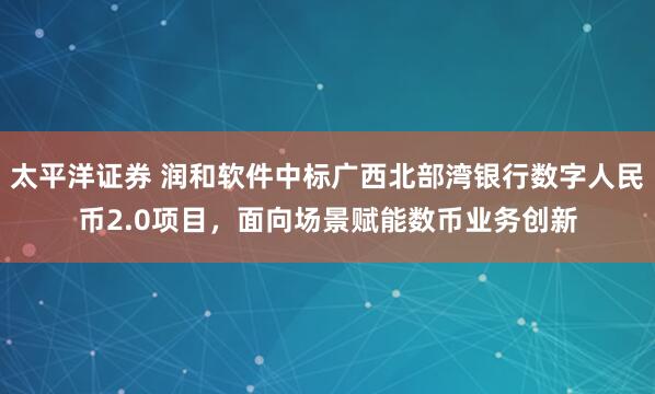 太平洋证券 润和软件中标广西北部湾银行数字人民币2.0项目，面向场景赋能数币业务创新