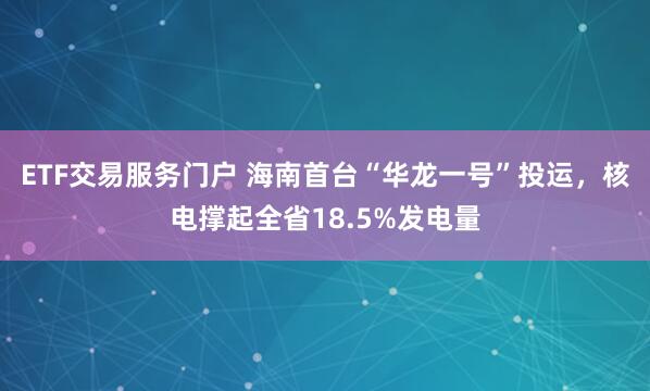 ETF交易服务门户 海南首台“华龙一号”投运，核电撑起全省18.5%发电量