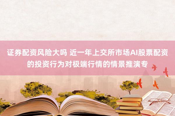 证券配资风险大吗 近一年上交所市场AI股票配资的投资行为对极端行情的情景推演专