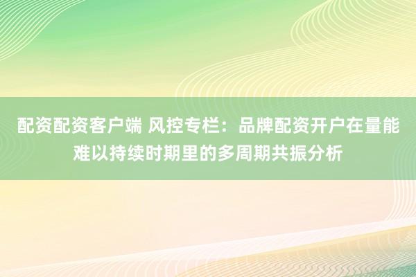 配资配资客户端 风控专栏：品牌配资开户在量能难以持续时期里的多周期共振分析