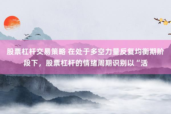 股票杠杆交易策略 在处于多空力量反复均衡期阶段下，股票杠杆的情绪周期识别以“活
