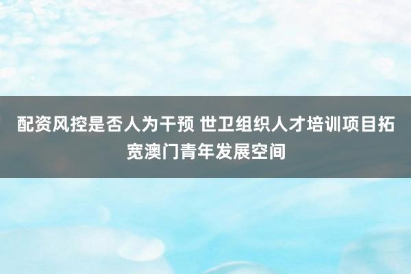 配资风控是否人为干预 世卫组织人才培训项目拓宽澳门青年发展空间