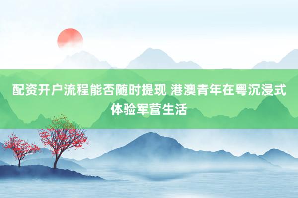 配资开户流程能否随时提现 港澳青年在粤沉浸式体验军营生活