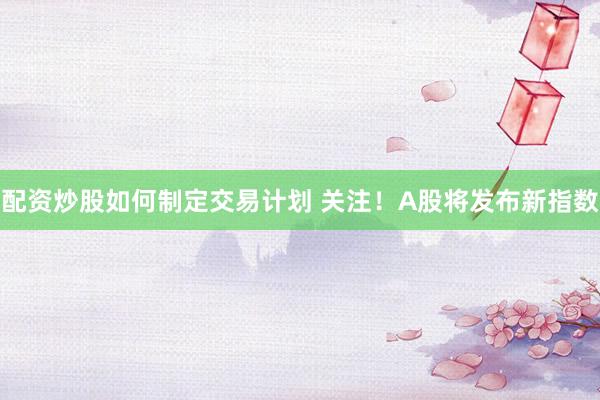 配资炒股如何制定交易计划 关注！A股将发布新指数